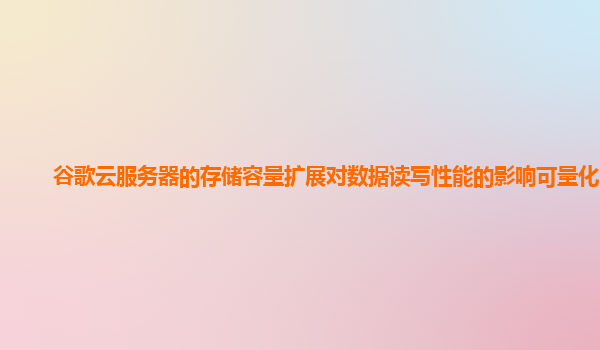 谷歌云服务器的存储容量扩展对数据读写性能的影响可量化吗？