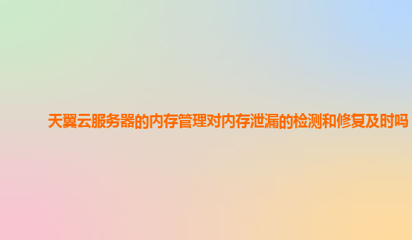 天翼云服务器的内存管理对内存泄漏的检测和修复及时吗？