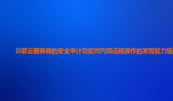 谷歌云服务器的安全审计功能对内部违规操作的发现能力强吗？