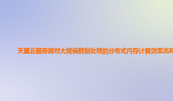 天翼云服务器对大规模数据处理的分布式内存计算效率高吗？
