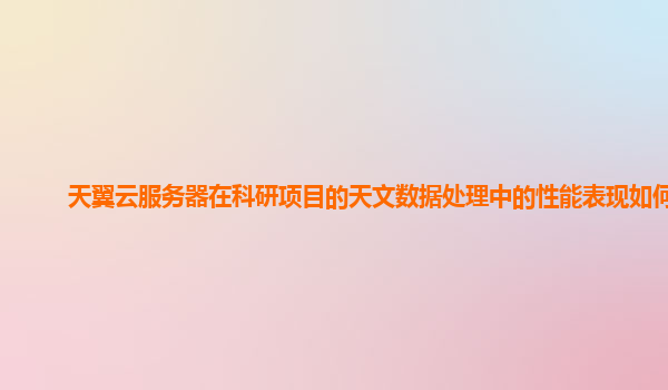天翼云服务器在科研项目的天文数据处理中的性能表现如何？