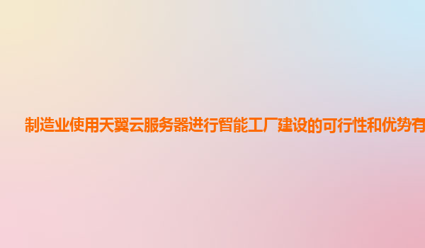 制造业使用天翼云服务器进行智能工厂建设的可行性和优势有哪些？