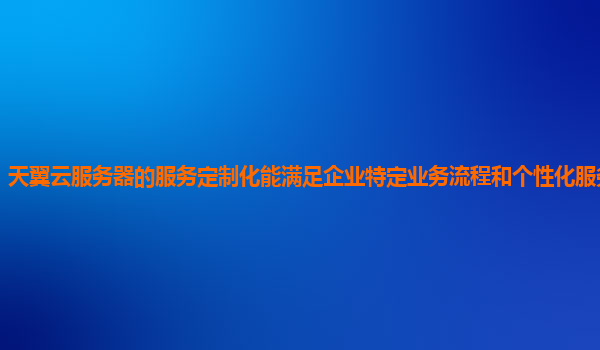 天翼云服务器的服务定制化能满足企业特定业务流程和个性化服务需求吗？