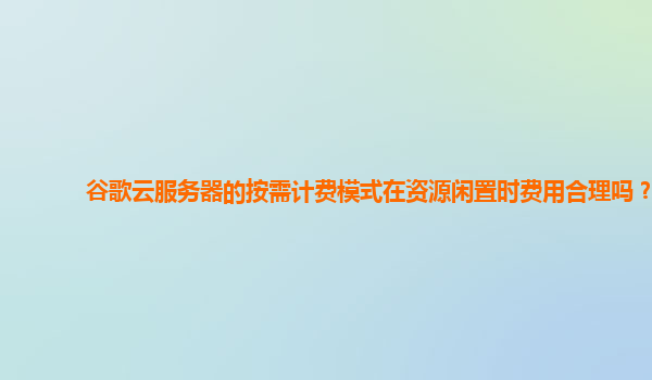 谷歌云服务器的按需计费模式在资源闲置时费用合理吗？