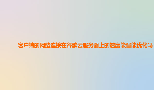 客户端的网络连接在谷歌云服务器上的速度能智能优化吗？