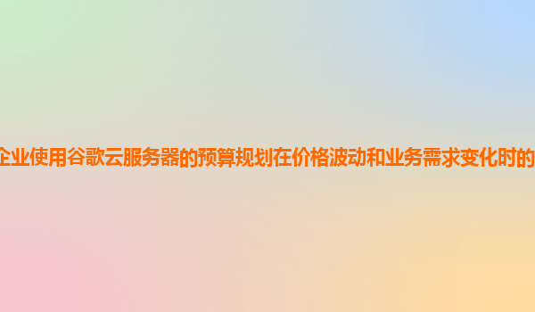 企业使用谷歌云服务器的预算规划在价格波动和业务需求变化时的灵活性如何？