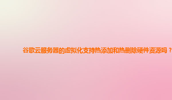 谷歌云服务器的虚拟化支持热添加和热删除硬件资源吗？