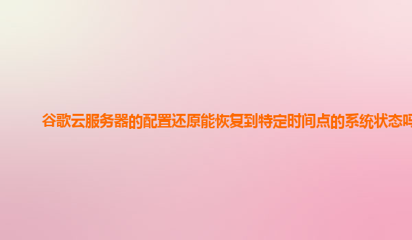 谷歌云服务器的配置还原能恢复到特定时间点的系统状态吗？