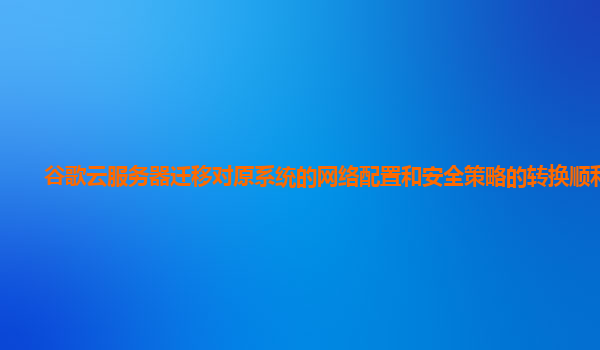 谷歌云服务器迁移对原系统的网络配置和安全策略的转换顺利吗？