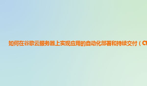 如何在谷歌云服务器上实现应用的自动化部署和持续交付（CD）？