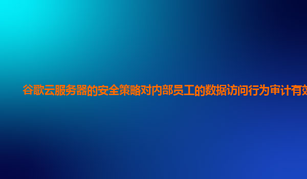 谷歌云服务器的安全策略对内部员工的数据访问行为审计有效吗？