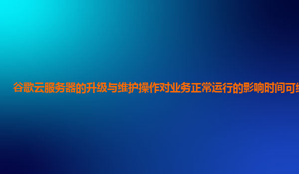 谷歌云服务器的升级与维护操作对业务正常运行的影响时间可缩短吗？