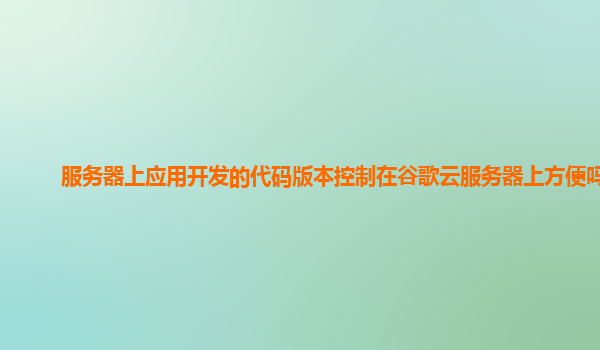 服务器上应用开发的代码版本控制在谷歌云服务器上方便吗？