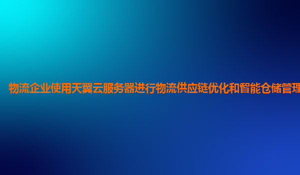 物流企业使用天翼云服务器进行物流供应链优化和智能仓储管理的效果？