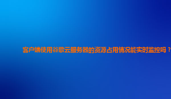 客户端使用谷歌云服务器的资源占用情况能实时监控吗？