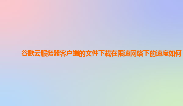 谷歌云服务器客户端的文件下载在限速网络下的速度如何？