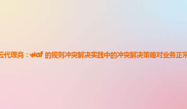 亚马逊云代理商：waf 的规则冲突解决实践中的冲突解决策略对业务正常运行的保障机制？