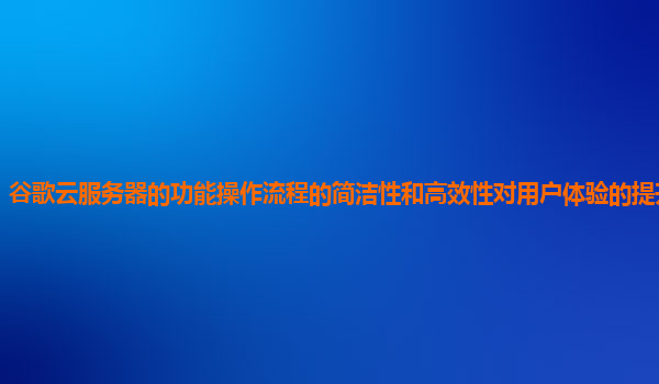谷歌云服务器的功能操作流程的简洁性和高效性对用户体验的提升明显吗？