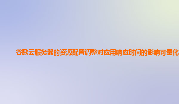 谷歌云服务器的资源配置调整对应用响应时间的影响可量化吗？