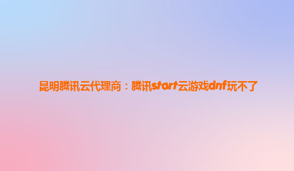 昆明腾讯云代理商：腾讯start云游戏dnf玩不了