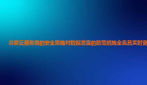 谷歌云服务器的安全策略对数据泄露的防范措施全面且实时更新吗？