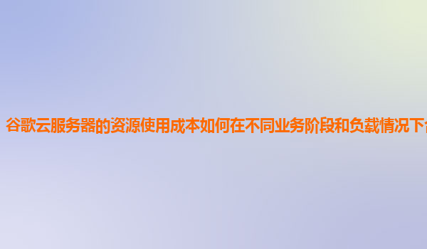 谷歌云服务器的资源使用成本如何在不同业务阶段和负载情况下合理优化？