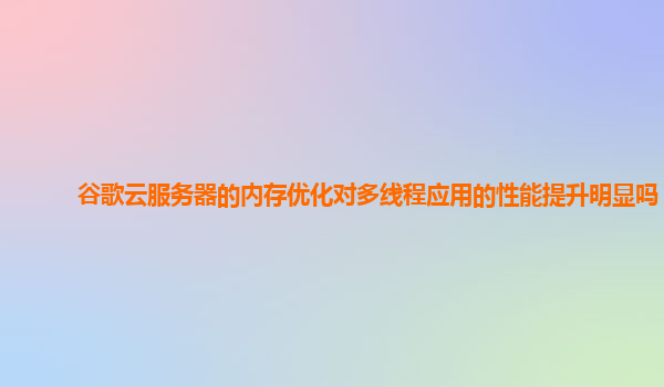 谷歌云服务器的内存优化对多线程应用的性能提升明显吗？