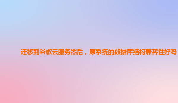 迁移到谷歌云服务器后，原系统的数据库结构兼容性好吗？