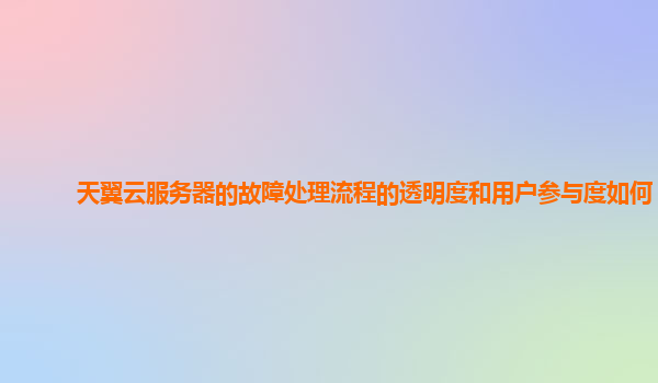 天翼云服务器的故障处理流程的透明度和用户参与度如何？