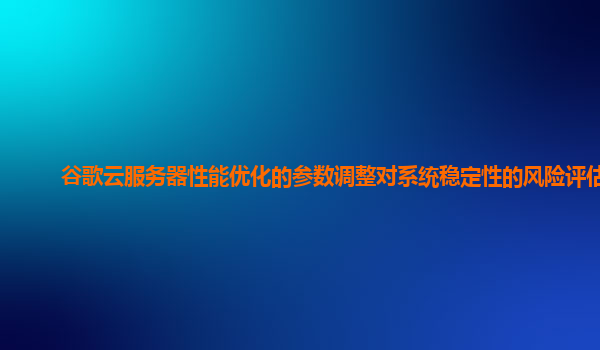 谷歌云服务器性能优化的参数调整对系统稳定性的风险评估？