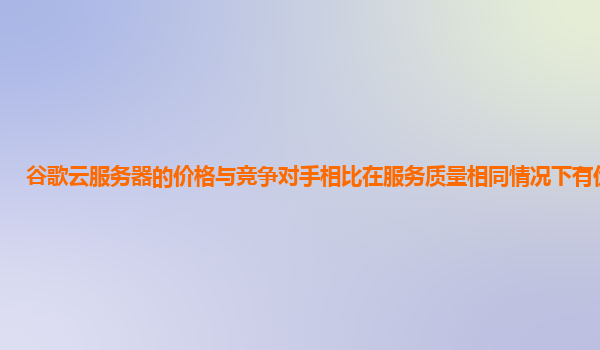 谷歌云服务器的价格与竞争对手相比在服务质量相同情况下有优势吗？