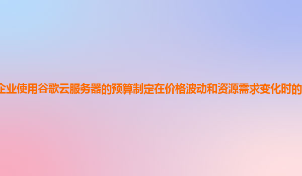企业使用谷歌云服务器的预算制定在价格波动和资源需求变化时的灵活性怎样？
