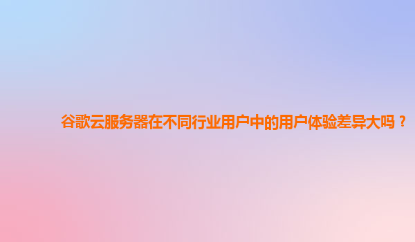 谷歌云服务器在不同行业用户中的用户体验差异大吗？