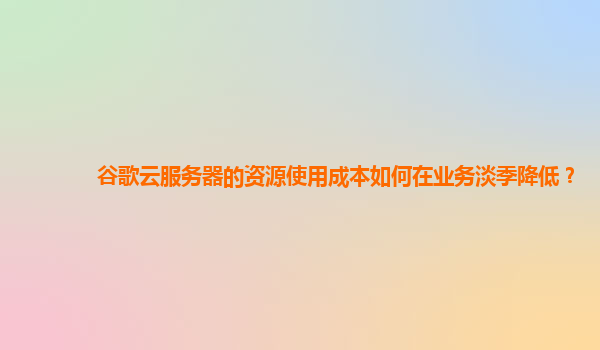 谷歌云服务器的资源使用成本如何在业务淡季降低？