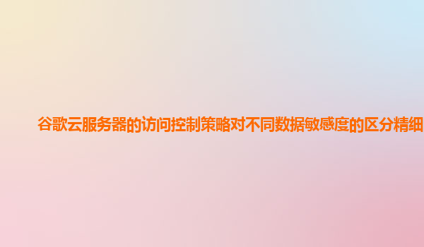 谷歌云服务器的访问控制策略对不同数据敏感度的区分精细吗？