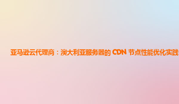 亚马逊云代理商：澳大利亚服务器的 CDN 节点性能优化实践？