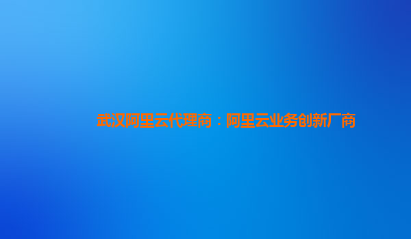 武汉阿里云代理商：阿里云业务创新厂商