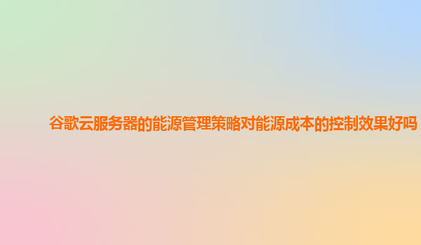 谷歌云服务器的能源管理策略对能源成本的控制效果好吗？