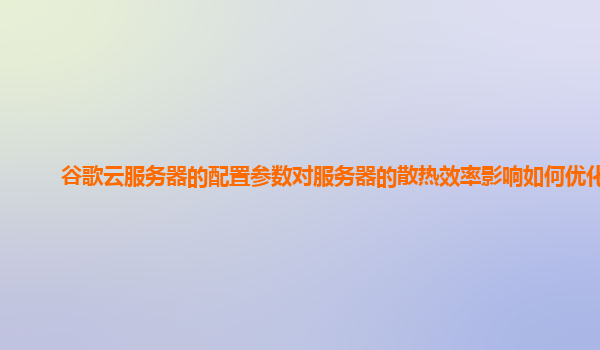 谷歌云服务器的配置参数对服务器的散热效率影响如何优化？