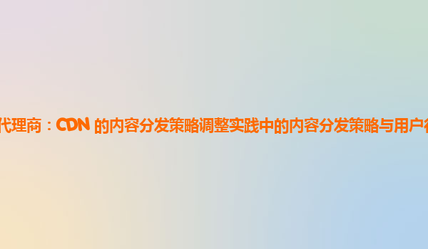 亚马逊云代理商：CDN 的内容分发策略调整实践中的内容分发策略与用户行为变化的实时响应？
