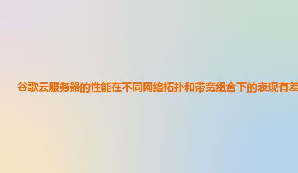 谷歌云服务器的性能在不同网络拓扑和带宽组合下的表现有差异吗？