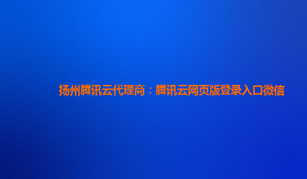 扬州腾讯云代理商：腾讯云网页版登录入口微信