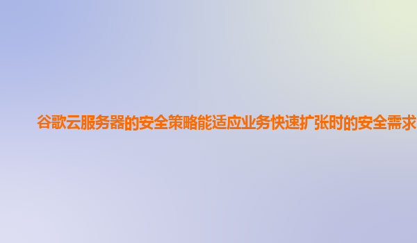 谷歌云服务器的安全策略能适应业务快速扩张时的安全需求吗？