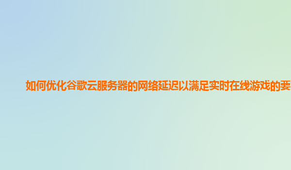 如何优化谷歌云服务器的网络延迟以满足实时在线游戏的要求？