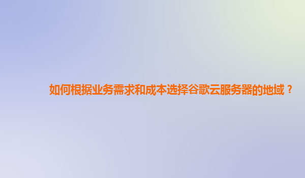 如何根据业务需求和成本选择谷歌云服务器的地域？