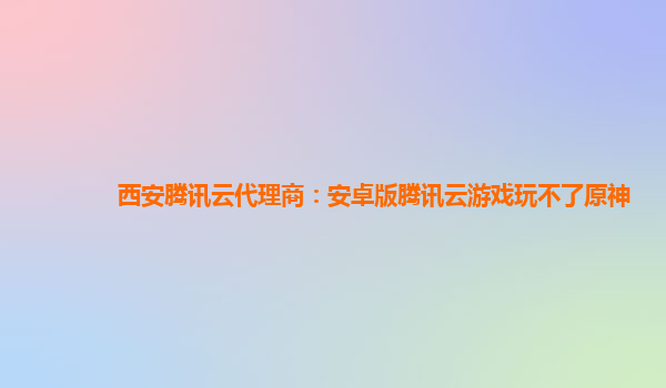 西安腾讯云代理商：安卓版腾讯云游戏玩不了原神