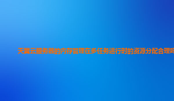 天翼云服务器的内存管理在多任务运行时的资源分配合理吗？