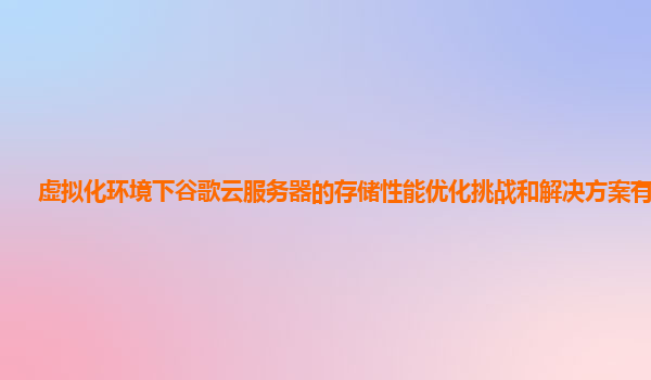 虚拟化环境下谷歌云服务器的存储性能优化挑战和解决方案有哪些？
