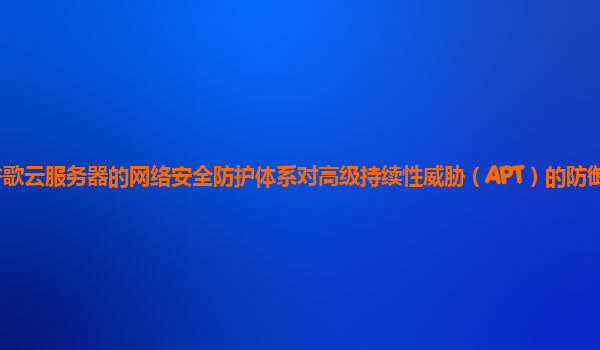 谷歌云服务器的网络安全防护体系对高级持续性威胁（APT）的防御能力强吗？