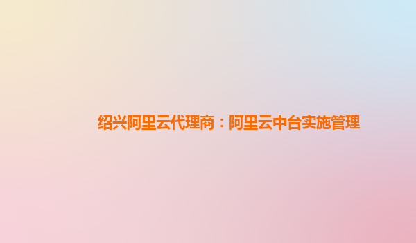 绍兴阿里云代理商：阿里云中台实施管理